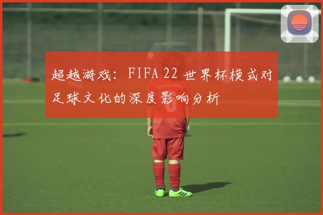 超越游戏：FIFA 22 世界杯模式对足球文化的深度影响分析