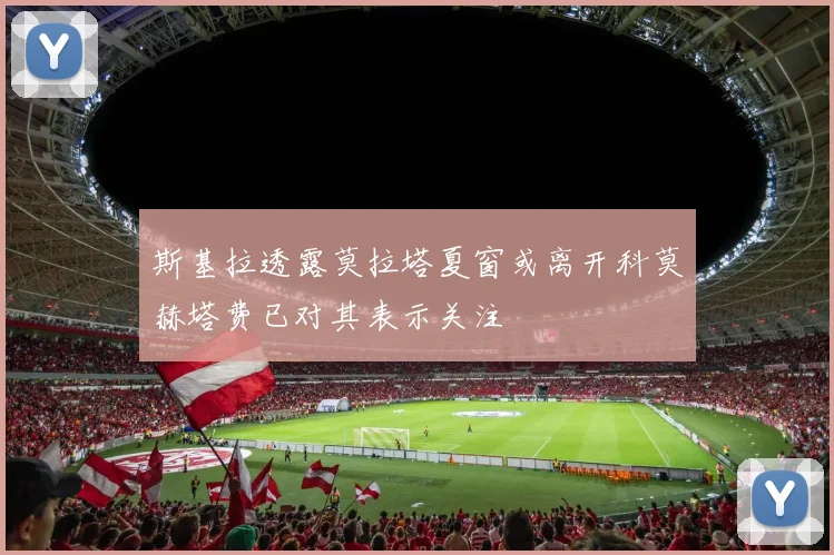斯基拉透露莫拉塔夏窗或离开科莫赫塔费已对其表示关注