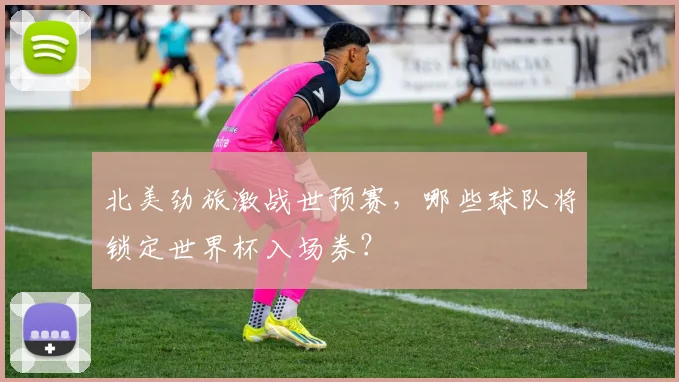 北美劲旅激战世预赛，哪些球队将锁定世界杯入场券？