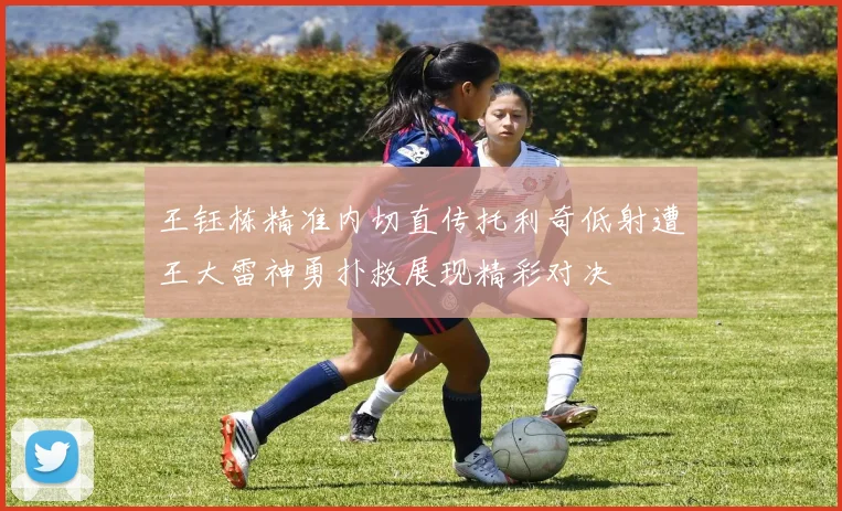 王钰栋精准内切直传托利奇低射遭王大雷神勇扑救展现精彩对决