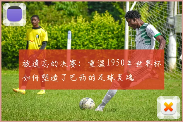 被遗忘的决赛：重温1950年世界杯如何塑造了巴西的足球灵魂