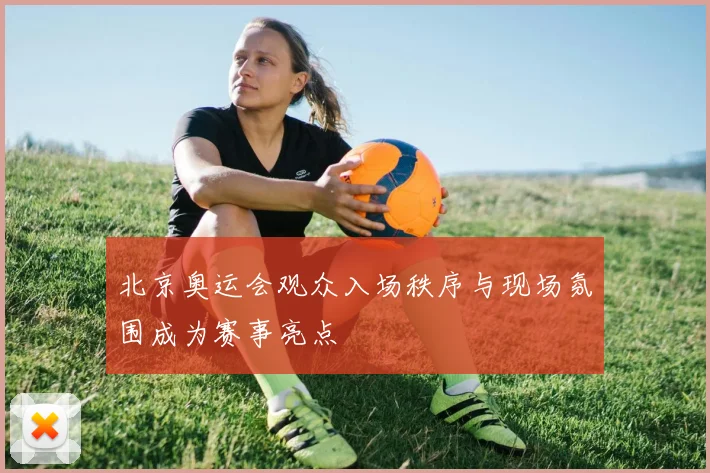 北京奥运会观众入场秩序与现场氛围成为赛事亮点