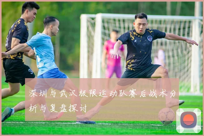 深圳与武汉极限运动队赛后战术分析与复盘探讨