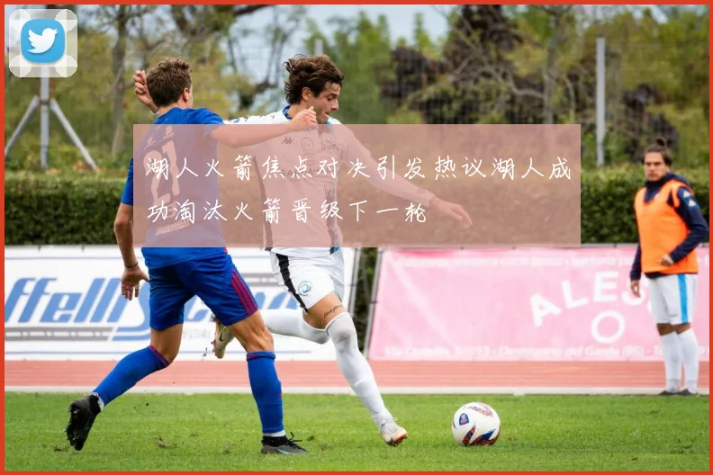 湖人火箭焦点对决引发热议湖人成功淘汰火箭晋级下一轮