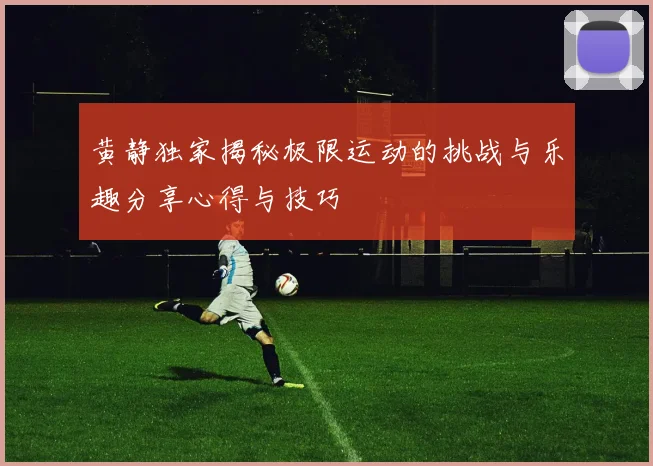 黄静独家揭秘极限运动的挑战与乐趣分享心得与技巧